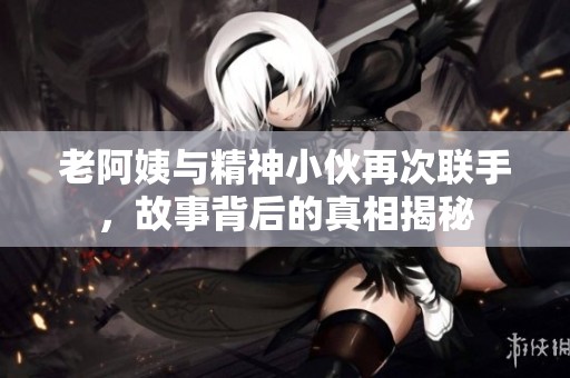 老阿姨与精神小伙再次联手，故事背后的真相揭秘