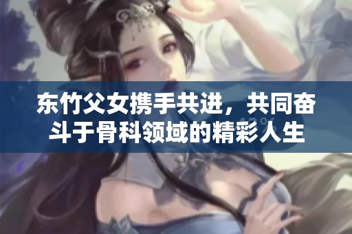 东竹父女携手共进，共同奋斗于骨科领域的精彩人生
