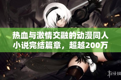 热血与激情交融的动漫同人小说完结篇章，超越200万字的精彩旅程