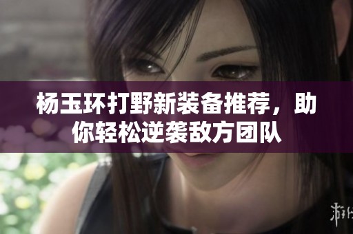 杨玉环打野新装备推荐，助你轻松逆袭敌方团队