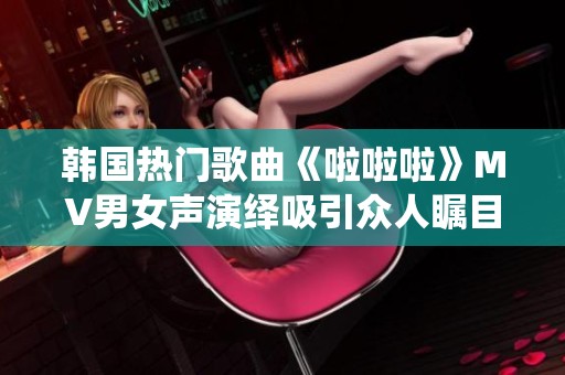 韩国热门歌曲《啦啦啦》MV男女声演绎吸引众人瞩目