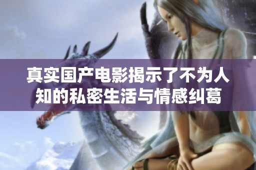 真实国产电影揭示了不为人知的私密生活与情感纠葛