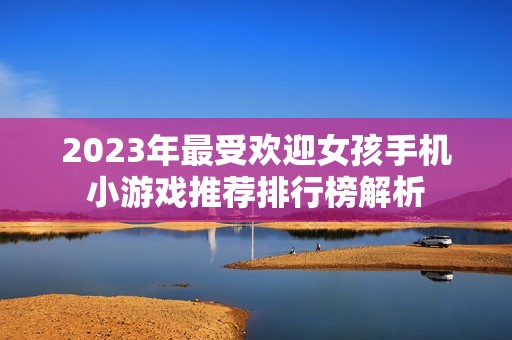 2023年最受欢迎女孩手机小游戏推荐排行榜解析