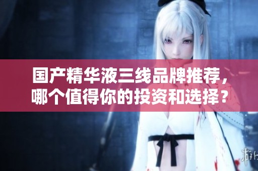 国产精华液三线品牌推荐，哪个值得你的投资和选择？