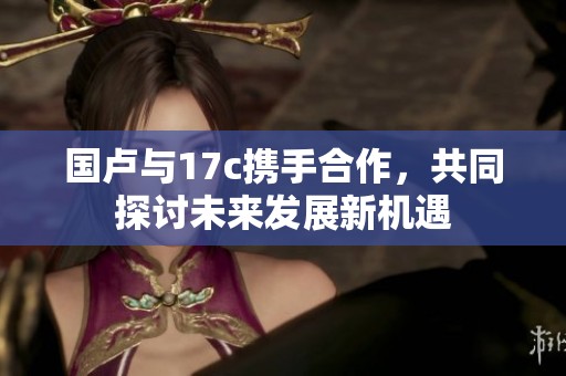 国卢与17c携手合作，共同探讨未来发展新机遇