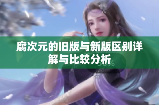 腐次元的旧版与新版区别详解与比较分析