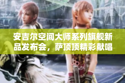 安吉尔空间大师系列旗舰新品发布会，萨顶顶精彩献唱助阵盛典