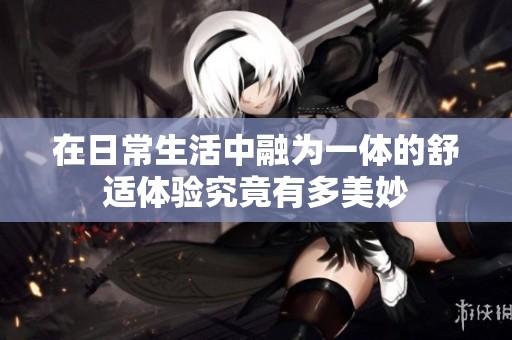 在日常生活中融为一体的舒适体验究竟有多美妙