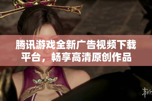 腾讯游戏全新广告视频下载平台，畅享高清原创作品