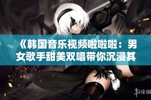 《韩国音乐视频啦啦啦：男女歌手甜美双唱带你沉浸其中》