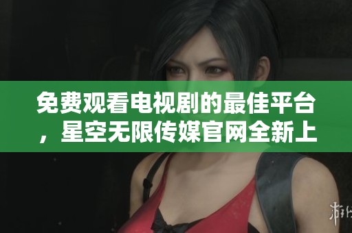 免费观看电视剧的最佳平台，星空无限传媒官网全新上线