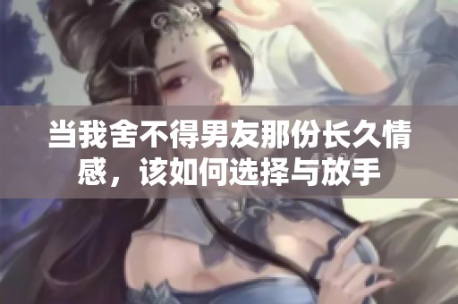 当我舍不得男友那份长久情感，该如何选择与放手