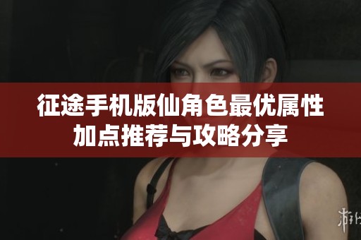 征途手机版仙角色最优属性加点推荐与攻略分享
