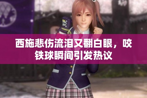 西施悲伤流泪又翻白眼，咬铁球瞬间引发热议