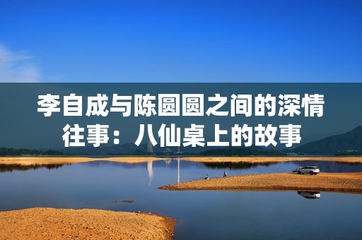 李自成与陈圆圆之间的深情往事：八仙桌上的故事