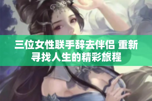 三位女性联手辞去伴侣 重新寻找人生的精彩旅程