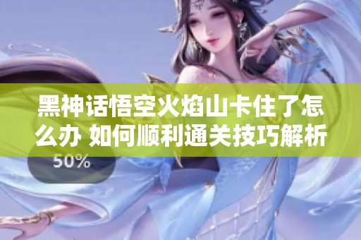 黑神话悟空火焰山卡住了怎么办 如何顺利通关技巧解析