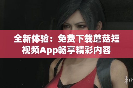 全新体验：免费下载蘑菇短视频App畅享精彩内容