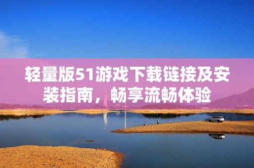 轻量版51游戏下载链接及安装指南，畅享流畅体验