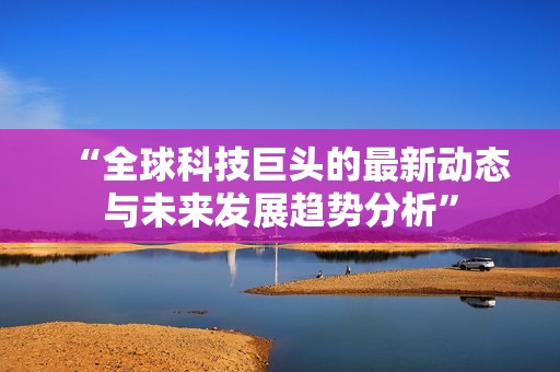 “全球科技巨头的最新动态与未来发展趋势分析”