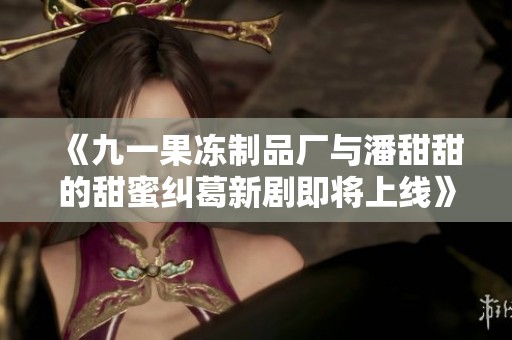 《九一果冻制品厂与潘甜甜的甜蜜纠葛新剧即将上线》