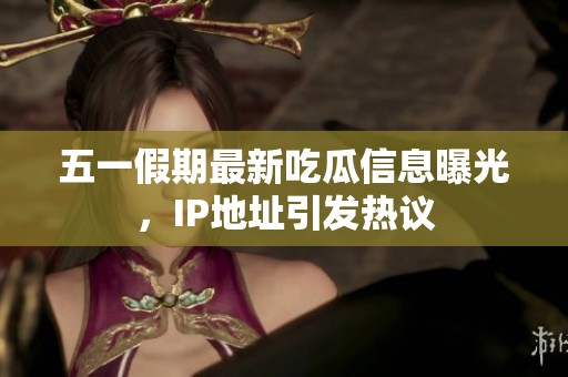 五一假期最新吃瓜信息曝光，IP地址引发热议