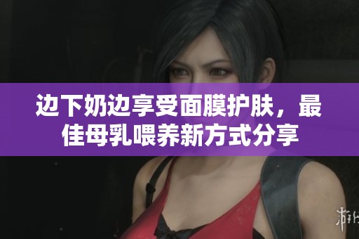 边下奶边享受面膜护肤，最佳母乳喂养新方式分享