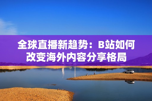 全球直播新趋势：B站如何改变海外内容分享格局