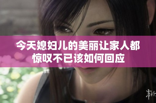 今天媳妇儿的美丽让家人都惊叹不已该如何回应