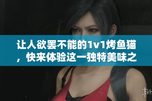 让人欲罢不能的1v1烤鱼猫，快来体验这一独特美味之旅
