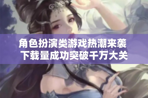 角色扮演类游戏热潮来袭 下载量成功突破千万大关