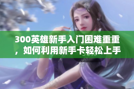 300英雄新手入门困难重重，如何利用新手卡轻松上手游戏