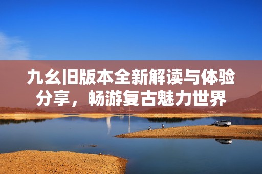 九幺旧版本全新解读与体验分享，畅游复古魅力世界