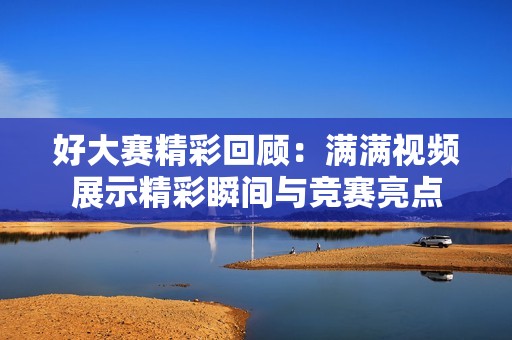 好大赛精彩回顾：满满视频展示精彩瞬间与竞赛亮点
