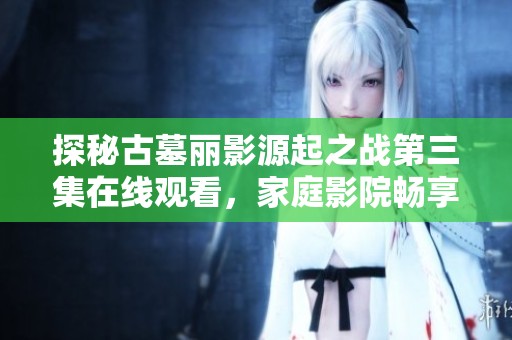 探秘古墓丽影源起之战第三集在线观看，家庭影院畅享精彩剧情