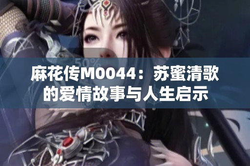 麻花传M0044：苏蜜清歌的爱情故事与人生启示