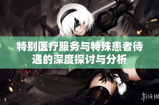 特别医疗服务与特殊患者待遇的深度探讨与分析