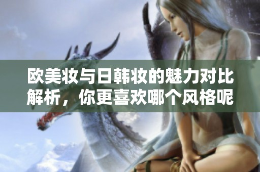 欧美妆与日韩妆的魅力对比解析，你更喜欢哪个风格呢