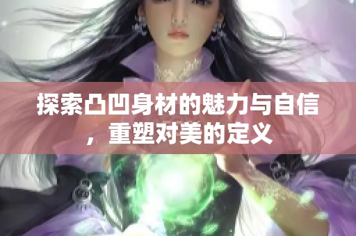 探索凸凹身材的魅力与自信，重塑对美的定义