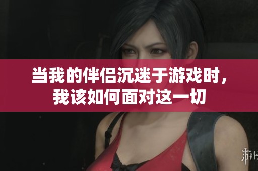 当我的伴侣沉迷于游戏时，我该如何面对这一切