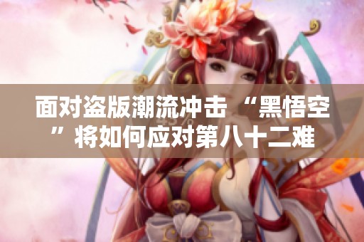 面对盗版潮流冲击 “黑悟空”将如何应对第八十二难
