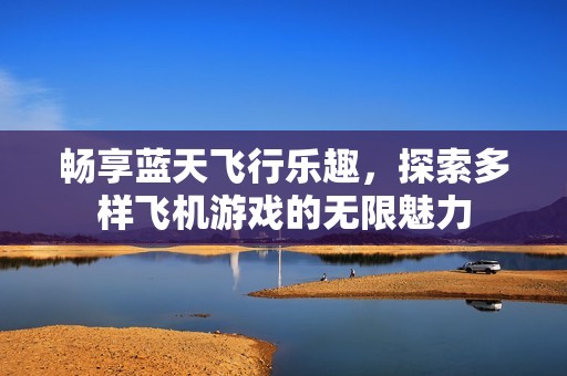 畅享蓝天飞行乐趣，探索多样飞机游戏的无限魅力