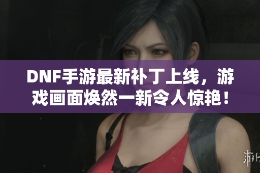 DNF手游最新补丁上线，游戏画面焕然一新令人惊艳！