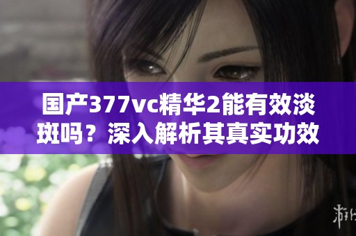 国产377vc精华2能有效淡斑吗？深入解析其真实功效