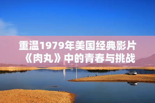 重温1979年美国经典影片《肉丸》中的青春与挑战