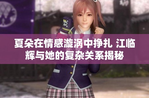 夏朵在情感漩涡中挣扎 江临辉与她的复杂关系揭秘