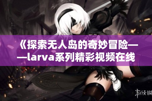 《探索无人岛的奇妙冒险——larva系列精彩视频在线观看》