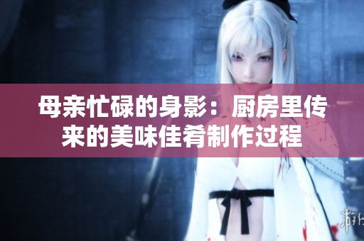 母亲忙碌的身影：厨房里传来的美味佳肴制作过程
