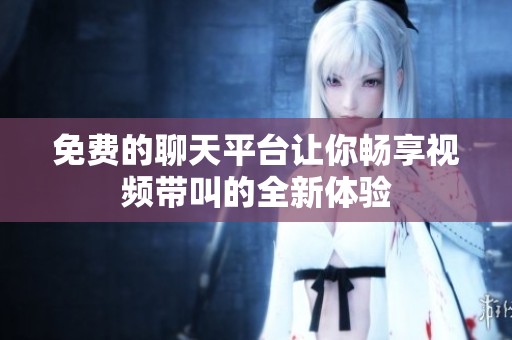 免费的聊天平台让你畅享视频带叫的全新体验