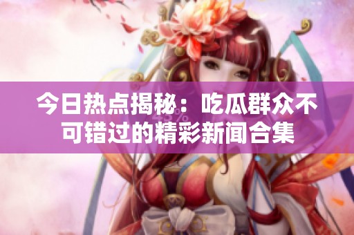 今日热点揭秘：吃瓜群众不可错过的精彩新闻合集